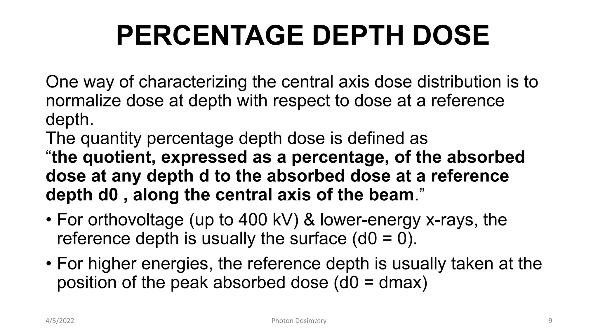PERCENTAGE DEPTH DOSE
One way of characterizing the central axis dose distribution is to
normalize dose at depth with respect to dose at a reference
depth.
The quantity percentage depth dose is defined as
“the quotient, expressed as a percentage, of the absorbed
dose at any depth d to the absorbed dose at a reference
depth d0 , along the central axis of the beam.”
• For orthovoltage (up to 400 kV) & lower-energy x-rays, the
reference depth is usually the surface (d0 = 0).
• For higher energies, the reference depth is usually taken at the
position of the peak absorbed dose (d0 = dmax)
4/5/2022 Photon Dosimetry 9
 