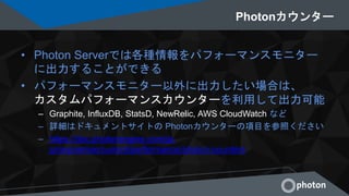 Photonカウンター
• Photon Serverでは各種情報をパフォーマンスモニター
に出力することができる
• パフォーマンスモニター以外に出力したい場合は、
カスタムパフォーマンスカウンターを利用して出力可能
– Graphite, InfluxDB, StatsD, NewRelic, AWS CloudWatch など
– 詳細はドキュメントサイトの Photonカウンターの項目を参照ください
– https://doc.photonengine.com/ja-
jp/onpremise/current/performance/photon-counters
 