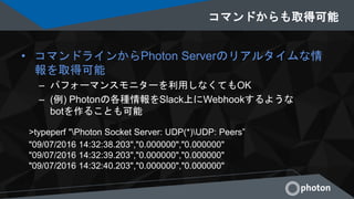 コマンドからも取得可能
• コマンドラインからPhoton Serverのリアルタイムな情
報を取得可能
– パフォーマンスモニターを利用しなくてもOK
– (例) Photonの各種情報をSlack上にWebhookするような
botを作ることも可能
>typeperf "Photon Socket Server: UDP(*)UDP: Peers”
"09/07/2016 14:32:38.203","0.000000","0.000000"
"09/07/2016 14:32:39.203","0.000000","0.000000"
"09/07/2016 14:32:40.203","0.000000","0.000000"
 