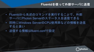 Fluentdを使って外部サーバに送信
• Fluentdから先述のコマンドを実行することで、外部
サーバにPhoton Serverのステータスを送信できる
• 同時にWindows ServerのCPU使用率などの情報を送信
すると良い
• 送信する情報はfluent.confで設定
 