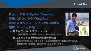 About Me
• 氏名: 山本昇平(Syohei Yamamoto)
• 所属: GMOクラウド株式会社
• 役割: 各種ソリューションの技術担当
• 趣味: ゲームと料理
– 好きなゲーム: スプラトゥーン
• プレイ時間2,000時間、ウデマエはS+99(カンスト)
– 私にとって本日がPhoton最後の勉強会
• 私事ですが10月からはクラウド全般のR&D部門に異動となりました
• お世話になった皆様、誠にありがとうございます！
 