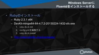 Windows Serverに
Fluentdをインストールする
• Rubyのインストール
– Ruby 2.3.1 x64
– DevKit-mingw64-64-4.7.2-20130224-1432-sfx.exe
1. ruby dk.rb init
2. config.ymlを編集する
3. ruby dk.rb install
– http://rubyinstaller.org/downloads/
 