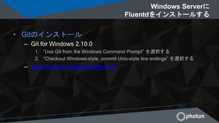 Windows Serverに
Fluentdをインストールする
• Gitのインストール
– Git for Windows 2.10.0
1. “Use Git from the Windows Command Prompt” を選択する
2. “Checkout Windows-style, commit Unix-style line endings” を選択する
– https://git-for-windows.github.io/
 