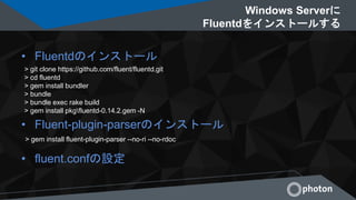 Windows Serverに
Fluentdをインストールする
• Fluentdのインストール
• Fluent-plugin-parserのインストール
• fluent.confの設定
> git clone https://github.com/fluent/fluentd.git
> cd fluentd
> gem install bundler
> bundle
> bundle exec rake build
> gem install pkgfluentd-0.14.2.gem -N
> gem install fluent-plugin-parser --no-ri --no-rdoc
 