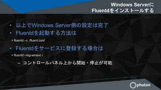 Windows Serverに
Fluentdをインストールする
• 以上でWindows Server側の設定は完了
• Fluentdを起動する方法は
• Fluentdをサービスに登録する場合は
– コントロールパネル上から開始・停止が可能
> fluentd –c ./fluent.conf
> fluentd –reg-winsvc i
 