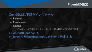 Fluentdの設定
• CentOS上に下記をインストール
– Fluentd
– Elasticsearch
– Kibana
• インストール方法については、ネットに沢山転がっているので割愛
• Fluentdのfluent.confを
in_forwardとElasticsearchに合わせて設定する
 