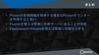 まとめ
• Photonの各種情報を取得する場合はPhotonカウンター
を利用すると良い
• Fluentdを使えば簡単に外部サーバに送ることが可能
• Elasticsearch+Kibanaを使えば簡単に可視化できる
 