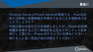 最後に
• Windows ServerとPhoton Serverの環境でも、Fluentdを
使えば簡単に各種情報を可視化できることを理解頂けま
したでしょうか？
• 今回は掴みの部分だけを説明しましたが、Photonの各種
情報を取得することに興味がある方はドキュメントを参
考にして頂くか、Photonのスタッフにお尋ねください！
• 他にもっと良い方法があれば教えてください！！
 