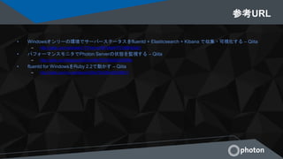 参考URL
• Windowsオンリーの環境でサーバーステータスをfluentd + Elasticsearch + Kibana で収集・可視化する – Qiita
– http://qiita.com/okahashi117/items/897e8e4f1f7c88642a61
• パフォーマンスモニタでPhoton Serverの状態を監視する – Qiita
– http://qiita.com/ikejpcw/items/e9fe70030fad2a52999a
• fluentd for WindowsをRuby 2.2で動かす – Qiita
– http://qiita.com/nurse/items/b38a7f2c084cf2b56631
 