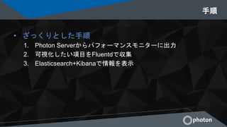 手順
• ざっくりとした手順
1. Photon Serverからパフォーマンスモニターに出力
2. 可視化したい項目をFluentdで収集
3. Elasticsearch+Kibanaで情報を表示
 