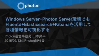 Windows Server+Photon Server環境でも
Fluentd+Elasticsearch+Kibanaを活用して
各種情報を可視化する
Photon運営事務局 山本昇平
2016/09/13＠Photon勉強会
 