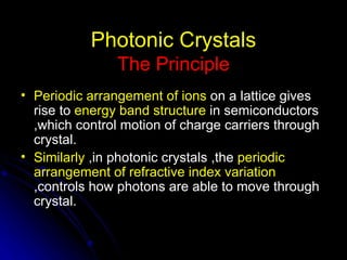 Photonic Crystals The Principle Periodic arrangement of ions  on a lattice gives rise to  energy band structure  in semiconductors ,which control motion of charge carriers through crystal. Similarly  ,in photonic crystals ,the  periodic arrangement of refractive index variation  ,controls how photons are able to move through crystal. 