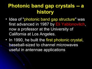 Photonic band gap crystals -- a history   Idea of " photonic band gap structure " was first advanced in 1987 by  Eli Yablonovitch , now a professor at the University of California at Los Angeles.   In 1990, he built the  first photonic crystal , baseball-sized to channel microwaves useful in antennae applications   
