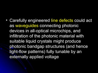 Carefully engineered  line defects  could act as  waveguides  connecting photonic devices in all-optical microchips, and infiltration of the photonic material with suitable liquid crystals might produce photonic bandgap structures (and hence light-flow patterns) fully tunable by an externally applied voltage  