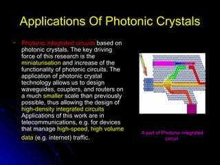 Applications Of Photonic Crystals Photonic integrated circuits   based on photonic crystals. The key driving force of this research is the  miniaturisation  and increase of the functionality of photonic circuits. The application of photonic crystal technology allows us to design waveguides, couplers, and routers on a much  smaller  scale than previously possible, thus allowing the design of  high-density integrated circuits  Applications of this work are in telecommunications, e.g. for devices that manage  high-speed, high volume data  (e.g. internet) traffic.   A part of Photonic integrated circuit  