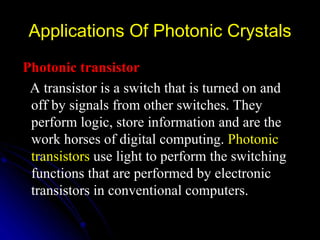 Applications Of Photonic Crystals Photonic transistor A transistor is a switch that is turned on and off by signals from other switches. They perform logic, store information and are the work horses of digital computing.  Photonic transistors  use light to perform the switching functions that are performed by electronic transistors in conventional computers.   