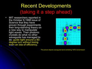 Recent Developments (taking it a step ahead) MIT researchers reported in the October 9,1998 issue of Science that they have proven through experiments their long-standing theory on a new way to manipulate light waves. Their photonic crystals do what no other waveguide has managed to do:  guide light around a 90-degree turn without losing even an iota of efficiency. The picture depicts waveguide bend exhibiting 100% transmission 