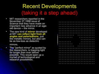 Recent Developments (taking it a step ahead) MIT researchers reported in the November 27,1998 issue of Science that they have made an important new advance in an age-old device -- the mirror.   The new kind of  mirror  developed at MIT  can reflect light from all angles and polarizations , just like metallic mirrors, but also can be as low-loss as dielectric mirrors.   The "perfect mirror" as quoted by the researchers, is trapping light for longer than ever before possible. This would open up a myriad of technological and research possibilities. 