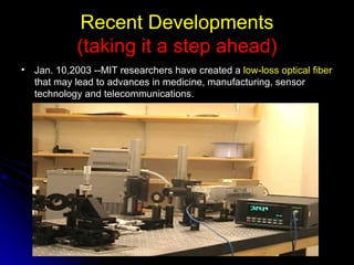 Recent Developments (taking it a step ahead) Jan. 10,2003 --MIT researchers have created a  low-loss optical fiber  that may lead to advances in medicine, manufacturing, sensor technology and telecommunications.  