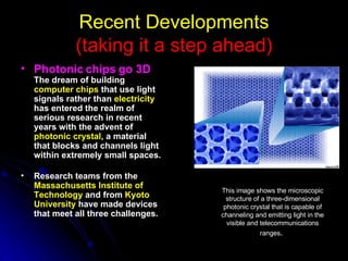 Recent Developments (taking it a step ahead) Photonic chips go 3D   The dream of building  computer chips  that use light signals rather than  electricity  has entered the realm of serious research in recent years with the advent of  photonic crystal , a material that blocks and channels light within extremely small spaces.   Research teams from the  Massachusetts Institute of Technology  and from  Kyoto University  have made devices that meet all three challenges.   This image shows the microscopic structure of a three-dimensional photonic crystal that is capable of channeling and emitting light in the visible and telecommunications ranges .  