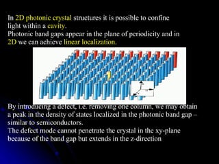 In  2D photonic crystal  structures it is possible to confine light within a  cavity . Photonic band gaps appear in the plane of periodicity and in 2D  we can achieve  linear localization . By introducing a defect, i.e. removing one column, we may obtain a peak in the density of states localized in the photonic band gap – similar to semiconductors. The defect mode cannot penetrate the crystal in the xy-plane because of the band gap but extends in the z-direction 