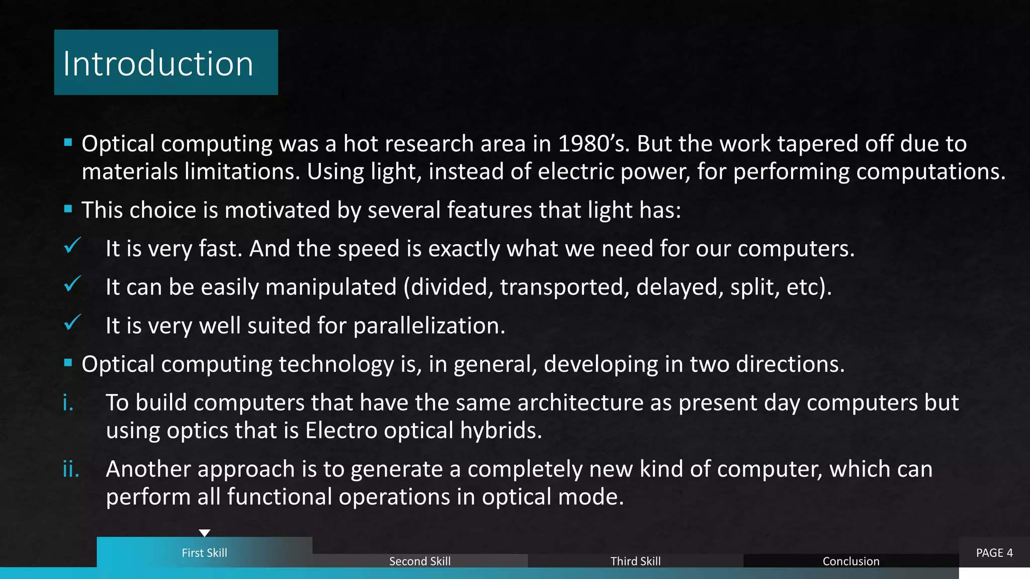 Introduction
 Optical computing was a hot research area in 1980’s. But the work tapered off due to
materials limitations. Using light, instead of electric power, for performing computations.
 This choice is motivated by several features that light has:
 It is very fast. And the speed is exactly what we need for our computers.
 It can be easily manipulated (divided, transported, delayed, split, etc).
 It is very well suited for parallelization.
 Optical computing technology is, in general, developing in two directions.
i. To build computers that have the same architecture as present day computers but
using optics that is Electro optical hybrids.
ii. Another approach is to generate a completely new kind of computer, which can
perform all functional operations in optical mode.
PAGE 4First Skill
Second Skill Third Skill Conclusion
 