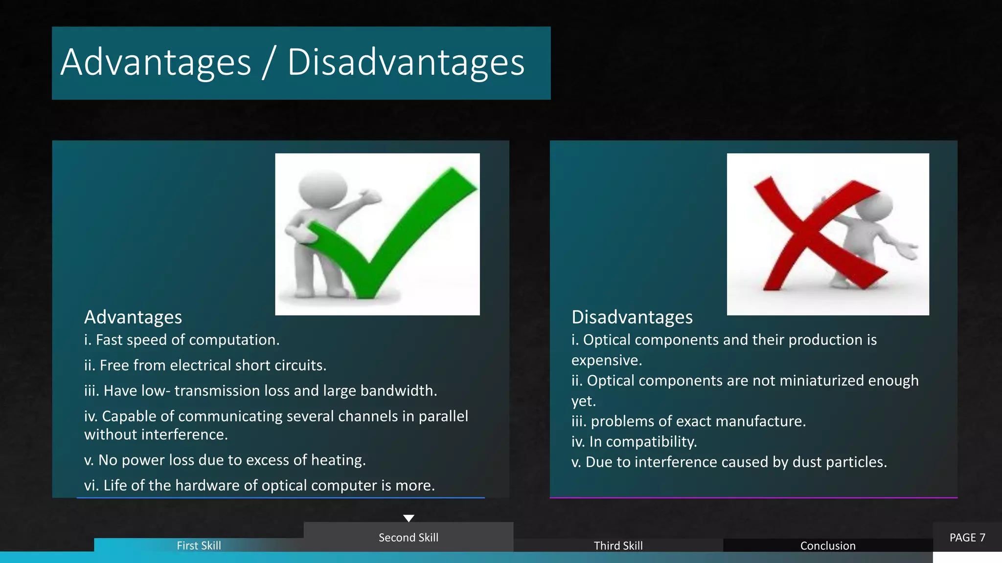 Advantages / Disadvantages
Advantages
i. Fast speed of computation.
ii. Free from electrical short circuits.
iii. Have low- transmission loss and large bandwidth.
iv. Capable of communicating several channels in parallel
without interference.
v. No power loss due to excess of heating.
vi. Life of the hardware of optical computer is more.
Disadvantages
i. Optical components and their production is
expensive.
ii. Optical components are not miniaturized enough
yet.
iii. problems of exact manufacture.
iv. In compatibility.
v. Due to interference caused by dust particles.
PAGE 7
First Skill
Second Skill
Third Skill Conclusion
 