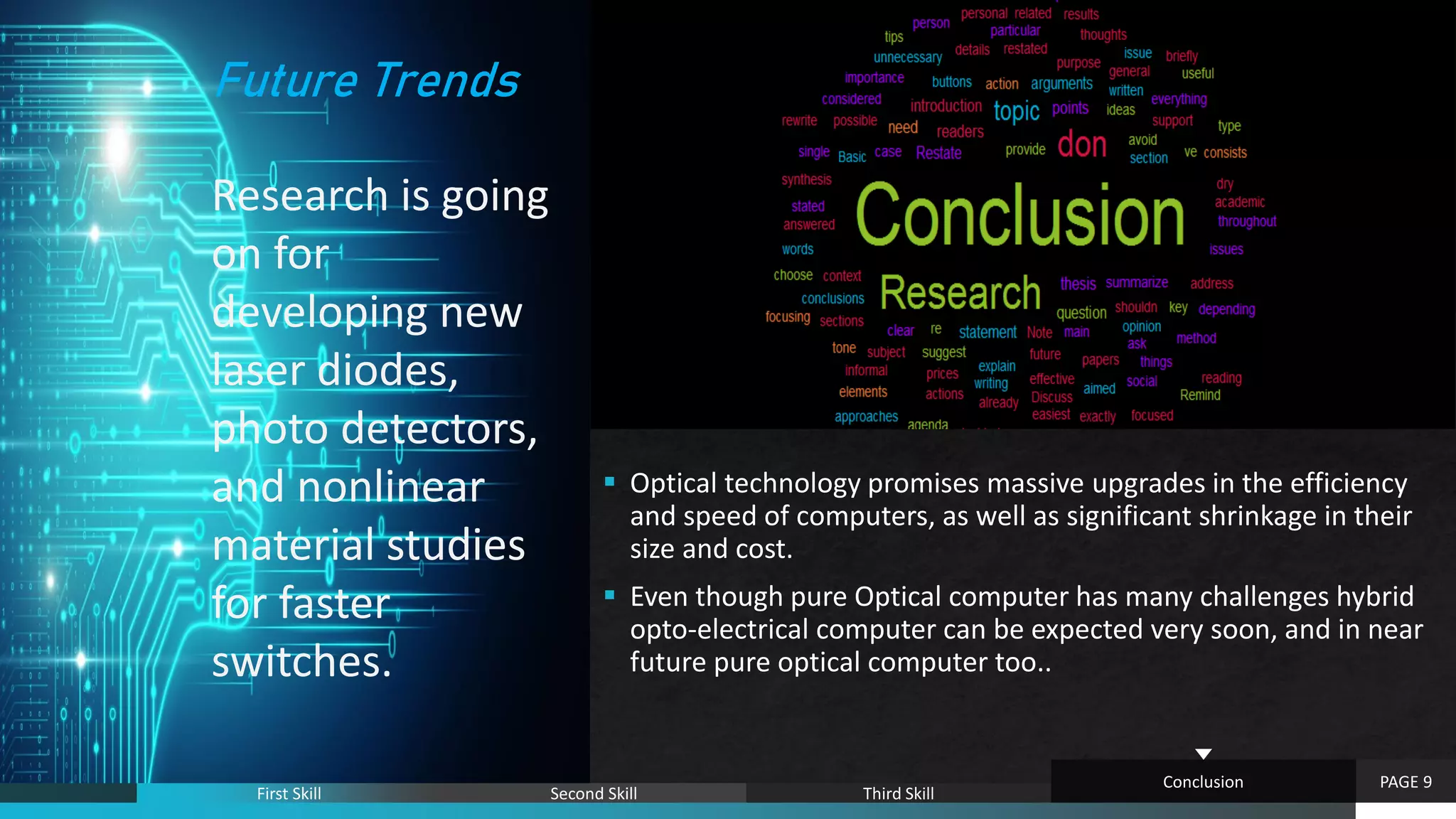 `
 Optical technology promises massive upgrades in the efficiency
and speed of computers, as well as significant shrinkage in their
size and cost.
 Even though pure Optical computer has many challenges hybrid
opto-electrical computer can be expected very soon, and in near
future pure optical computer too..
PAGE 9
First Skill Second Skill Third Skill
Conclusion
Future Trends
Research is going
on for
developing new
laser diodes,
photo detectors,
and nonlinear
material studies
for faster
switches.
 