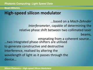 Photonic Computing:Light Speed DataStuart WiltshireHigh-speed silicon modulator...based on a Mach-Zehnder Interferometer, capable of determining the relative phase shift between two collimated laser beams, emanating from a coherent source……two integrated phase-shifters are utilised to generate constructive and destructive interference, realised by altering the wavelength of light as it passes through the device…Silicon Photonics – High-speed Silicon Modulator