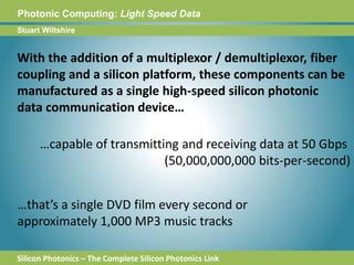 Photonic Computing:Light Speed DataStuart WiltshireWith the addition of a multiplexor / demultiplexor, fiber coupling and a silicon platform, these components can be manufactured as a single high-speed silicon photonic data communication device……capable of transmitting and receiving data at 50 Gbps (50,000,000,000 bits-per-second)…that’s a single DVD film every second or approximately 1,000 MP3 music tracksSilicon Photonics – The Complete Silicon Photonics Link