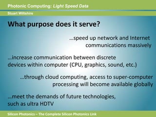 Photonic Computing:Light Speed DataStuart WiltshireWhat purpose does it serve?…speed up network and Internet communications massively…increase communication between discretedevices within computer (CPU, graphics, sound, etc.)…through cloud computing, access to super-computerprocessing will become available globally…meet the demands of future technologies, such as ultra HDTVSilicon Photonics – The Complete Silicon Photonics Link