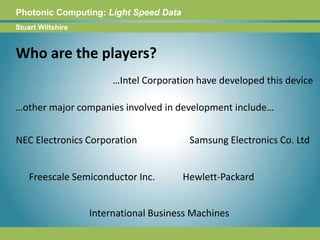 Photonic Computing:Light Speed DataStuart WiltshireWho are the players?…Intel Corporation have developed this device…other major companies involved in development include…NEC Electronics CorporationSamsung Electronics Co. LtdFreescale Semiconductor Inc.Hewlett-PackardInternational Business Machines