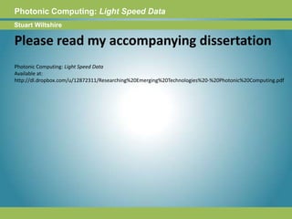 Photonic Computing:Light Speed DataStuart WiltshirePlease read my accompanying dissertationPhotonic Computing: Light Speed DataAvailable at: http://dl.dropbox.com/u/12872311/Researching%20Emerging%20Technologies%20-%20Photonic%20Computing.pdf