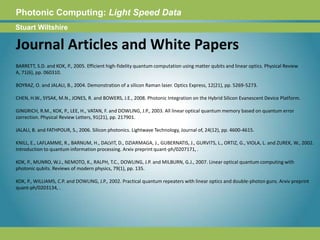 Photonic Computing:Light Speed DataStuart WiltshireJournal Articles and White PapersBARRETT, S.D. and KOK, P., 2005. Efficient high-fidelity quantum computation using matter qubits and linear optics. Physical Review A, 71(6), pp. 060310.BOYRAZ, O. and JALALI, B., 2004. Demonstration of a silicon Raman laser. Optics Express, 12(21), pp. 5269-5273.CHEN, H.W., SYSAK, M.N., JONES, R. and BOWERS, J.E., 2008. Photonic Integration on the Hybrid Silicon Evanescent Device Platform.GINGRICH, R.M., KOK, P., LEE, H., VATAN, F. and DOWLING, J.P., 2003. All linear optical quantum memory based on quantum error correction. Physical Review Letters, 91(21), pp. 217901.JALALI, B. and FATHPOUR, S., 2006. Silicon photonics. Lightwave Technology, Journal of, 24(12), pp. 4600-4615.KNILL, E., LAFLAMME, R., BARNUM, H., DALVIT, D., DZIARMAGA, J., GUBERNATIS, J., GURVITS, L., ORTIZ, G., VIOLA, L. and ZUREK, W., 2002. Introduction to quantum information processing. Arxiv preprint quant-ph/0207171, .KOK, P., MUNRO, W.J., NEMOTO, K., RALPH, T.C., DOWLING, J.P. and MILBURN, G.J., 2007. Linear optical quantum computing with photonic qubits. Reviews of modern physics, 79(1), pp. 135.KOK, P., WILLIAMS, C.P. and DOWLING, J.P., 2002. Practical quantum repeaters with linear optics and double-photon guns. Arxiv preprint quant-ph/0203134, . 
