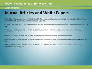 Photonic Computing:Light Speed DataStuart WiltshireJournal Articles and White PapersLEE, H., KOK, P., WILLIAMS, C.P. and DOWLING, J.P., 2004. From linear optical quantum computing to Heisenberg-limited interferometry. Journal of Optics B: Quantum and Semiclassical Optics, 6, pp. S796. NICHOLS, J. and BUCHOLTZ, F., 2011. Beating Nyquist with light: a compressively sampled photonic link. Optics Express, 19(8), pp. 7339-7348. PANICCIA, M., KRUTUL, V., JONES, R., COHEN, O., BOWERS, J., FANG, A. and PARK, H., 2006. A Hybrid Silicon Laser. White Paper, Intel Corporation, . PANICCIA, M., KRUTUL, V. and KOEHL, S., 2004. Introducing Intel’s Advances in Silicon Photonics. White Paper, . RONG, H., JONES, R., LIU, A., COHEN, O., HAK, D., FANG, A. and PANICCIA, M., 2005. Continuous Silicon Laser. Nature, 433(7027), pp. 725-728. RONG, H., JONES, R., LIU, A., COHEN, O., HAK, D., FANG, A. and PANICCIA, M., 2005. A continuous-wave Raman silicon laser. Nature, 433(7027), pp. 725-728. 