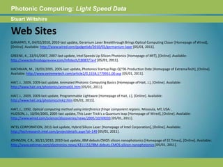 Photonic Computing:Light Speed DataStuart WiltshireWeb SitesGANAPATI, P., 04/02/2010, 2010-last update, Geranium Laser Breakthrough Brings Optical Computing Closer [Homepage of Wired], [Online]. Available: http://www.wired.com/gadgetlab/2010/02/germanium-laser [05/01, 2011].GREENE, K., 22/01/2007, 2007-last update, Intel Speeds Up Silicon Photonics [Homepage of MIT], [Online]. Available: http://www.technologyreview.com/Infotech/18087/?a=f [05/01, 2011].HACHMAN, M., 28/03/2005, 2005-last update, Photonics Startup Pegs Q2'06 Production Date [Homepage of ExtremeTech], [Online]. Available: http://www.extremetech.com/article2/0,1558,1779951,00.asp [05/01, 2011]. HAIT, J., 2009, 2009-last update, Animated Photonic Computing Basics [Homepage of Hait, J.], [Online]. Available: http://www.hait.org/photonics/animat01.htm [05/01, 2011]. HAIT, J., 2009, 2009-last update, Programmable Lightware [Homepage of Hait, J.], [Online]. Available: http://www.hait.org/photonics/ink2.htm [05/01, 2011]. HAIT, J., 1992. Optical computing method using interference fringe component regions. Missoula, MT, USA: . HUDSON, J., 10/04/2005, 2005-last update, This Laser Trick's a Quantum leap [Homepage of Wired], [Online]. Available: http://www.wired.com/science/discoveries/news/2005/10/69033 [05/01, 2011].INTEL CORPORATION, 2011-last update, Hybrid Silicon Laser [Homepage of Intel Corporation], [Online]. Available: http://techresearch.intel.com/projectdetails.aspx?id=149 [05/01, 2011]. JOHNSON, C.R., 30/11/2010, 2010-last update, IBM debuts CMOS silicon nanophotonics [Homepage of EE Times], [Online]. Available: http://www.eetimes.com/electronics-news/4211151/IBM-debuts-CMOS-silicon-nanophotonics [05/01, 2011]. 