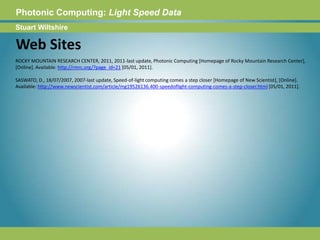 Photonic Computing:Light Speed DataStuart WiltshireWeb SitesROCKY MOUNTAIN RESEARCH CENTER, 2011, 2011-last update, Photonic Computing [Homepage of Rocky Mountain Research Center], [Online]. Available: http://rmrc.org/?page_id=21 [05/01, 2011].SASWATO, D., 18/07/2007, 2007-last update, Speed-of-light computing comes a step closer [Homepage of New Scientist], [Online]. Available: http://www.newscientist.com/article/mg19526136.400-speedoflight-computing-comes-a-step-closer.html [05/01, 2011]. 