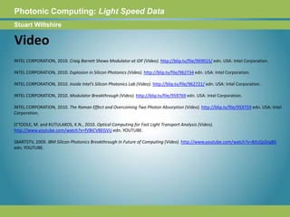 Photonic Computing:Light Speed DataStuart WiltshireVideoINTEL CORPORATION, 2010. Craig Barrett Shows Modulator at IDF (Video). http://blip.tv/file/969015/ edn. USA: Intel Corporation.INTEL CORPORATION, 2010. Explosion in Silicon Photonics (Video). http://blip.tv/file/962734 edn. USA: Intel Corporation.INTEL CORPORATION, 2010. Inside Intel’s Silicon Photonics Lab (Video). http://blip.tv/file/962721/ edn. USA: Intel Corporation.INTEL CORPORATION, 2010. Modulator Breakthrough (Video). http://blip.tv/file/959769 edn. USA: Intel Corporation.INTEL CORPORATION, 2010. The Raman Effect and Overcoming Two Photon Absorption (Video). http://blip.tv/file/959759 edn. USA: Intel Corporation.O'TOOLE, M. and KUTULAKOS, K.N., 2010. Optical Computing for Fast Light Transport Analysis (Video). http://www.youtube.com/watch?v=fVBICVBEGVU edn. YOUTUBE.SBARTSTV, 2009. IBM Silicon Photonics Breakthrough In Future of Computing (Video). http://www.youtube.com/watch?v=8JtzQsGrg80 edn. YOUTUBE. 
