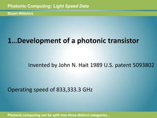 Photonic Computing:Light Speed DataStuart Wiltshire1…Development of a photonic transistorInvented by John N. Hait 1989 U.S. patent 5093802Operating speed of 833,333.3 GHzPhotonic computing can be split into three distinct categories…