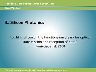 Photonic Computing:Light Speed DataStuart Wiltshire3…Silicon Photonics“build in silicon all the functions necessary for optical Transmission and reception of data”  Paniccia, et al. 2004Photonic computing can be split into three distinct categories…
