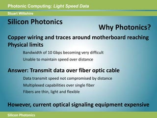 Photonic Computing:Light Speed DataStuart WiltshireSilicon PhotonicsWhy Photonics?Copper wiring and traces around motherboard reaching Physical limitsBandwidth of 10 Gbps becoming very difficultUnable to maintain speed over distance Answer: Transmit data over fiber optic cableData transmit speed not compromised by distanceMultiplexed capabilities over single fiberFibers are thin, light and flexibleHowever, current optical signaling equipment expensiveSilicon Photonics