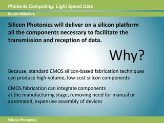 Photonic Computing:Light Speed DataStuart WiltshireSilicon Photonics will deliver on a silicon platformall the components necessary to facilitate thetransmission and reception of data.Why?Because, standard CMOS silicon-based fabrication techniquescan produce high-volume, low-cost silicon componentsCMOS fabrication can integrate componentsat the manufacturing stage, removing need for manual orautomated, expensive assembly of devices Silicon Photonics