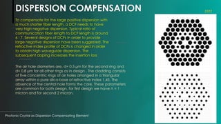 DISPERSION COMPENSATION
Photonic Crystal as Dispersion Compensating Element
4
To compensate for the large positive dispersion with
a much shorter fiber length, a DCF needs to have
very high negative dispersion. Typical ratio of
communication fiber length to DCF length is around
6 : 7. Several designs of DCFs in order to provide
large negative dispersion have been suggested. The
refractive index profile of DCFs is changed in order
to obtain high waveguide dispersion. The
subsequent doping increases the insertion loss
2022
The air hole diameters are, d= 0.5 µm for the second ring and
d= 0.8 µm for all other rings as in design . The cladding consists
of five concentric rings of air holes arranged in a triangular
array within a pure silica base of refractive index 1.45. The
absence of the central hole forms the core. These parameters
are common for both design, for first design we have Л = 1
micron and for second 2 micron.
 