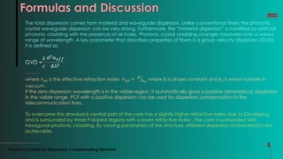 Formulas and Discussion
Photonic Crystal as Dispersion Compensating Element
5
2022
The total dispersion comes from material and waveguide dispersion. Unlike conventional fibers the photonic
crystal waveguide dispersion can be very strong. Furthermore, the “material dispersion” is modified by artificial
photonic cladding with the presence of air-holes. Photonic crystal cladding changes massively over a narrow
range of wavelength. A key parameter that describes properties of fibers is a group velocity dispersion (GVD).
It is defined as:
GVD =
𝜆
𝑐
ⅆ2𝑛𝑒𝑓𝑓
ⅆ𝜆2
where neff is the effective refraction index neff = 𝛽
𝑘0
where β is phase constant and k0 is wave number in
vacuum.
If the zero-dispersion wavelength is in the visible region, it automatically gives a positive (anomalous) dispersion
in the visible range. PCF with a positive dispersion can be used for dispersion compensation in the
telecommunication lines.
To overcome this drawback central part of the core has a slightly higher refractive index due to Ge-doping
and is surrounded by three F-doped regions with a lower refractive index . The core is surrounded with
hexagonal photonic cladding. By varying parameters of the structure, different dispersion characteristics are
achievable.
 
