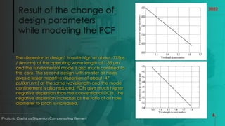 Result of the change of
design parameters
while modeling the PCF
The dispersion in design1 is quite high at about -775ps
/ (km.nm) at the operating wave length of 1.55 µm
and the fundamental mode is also much confined to
the core. The second design with smaller air holes
gives a lesser negative dispersion of about -47
ps/(km.nm) at the same wavelength and the mode
confinement is also reduced. PCFs give much higher
negative dispersion than the conventional DCFs. The
negative dispersion increases as the ratio of air hole
diameter to pitch is increased.
Photonic Crystal as Dispersion Compensating Element
6
2022
 