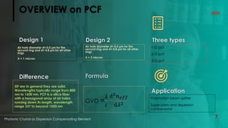 OVERVIEW on PCF
Design 1
Photonic Crystal as Dispersion Compensating Element
7
2022
Design 2 Three types
Application
Formula
Difference
Air hole diameter d= 0.5 µm for the
second ring and d= 0.8 µm for all other
rings
Л = 1 micron
Air hole diameter d= 0.5 µm for the
second ring and d= 0.8 µm for all other
rings
Л = 2 micron
1-D pcf
2-D pcf
3-D pcf
SIF are In general they are solid,
Wavelengths typically range from 800
nm to 1600 nm. PCF is a silica fiber
with a hexagonal array of air holes
running down its length, wavelength
range 337 to beyond 1550 nm
GVD =
𝜆
𝑐
ⅆ2𝑛𝑒𝑓𝑓
ⅆ𝜆2
Polarization beam splitter
Super prism and dispersion
compensator
 