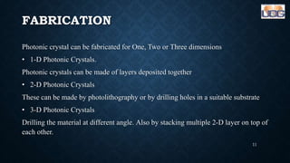 FABRICATION
Photonic crystal can be fabricated for One, Two or Three dimensions
• 1-D Photonic Crystals.
Photonic crystals can be made of layers deposited together
• 2-D Photonic Crystals
These can be made by photolithography or by drilling holes in a suitable substrate
• 3-D Photonic Crystals
Drilling the material at different angle. Also by stacking multiple 2-D layer on top of
each other.
11
 