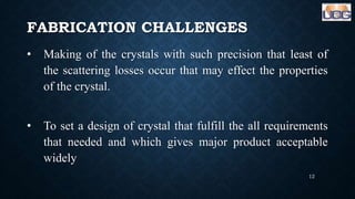 FABRICATION CHALLENGES
• Making of the crystals with such precision that least of
the scattering losses occur that may effect the properties
of the crystal.
• To set a design of crystal that fulfill the all requirements
that needed and which gives major product acceptable
widely
12
 
