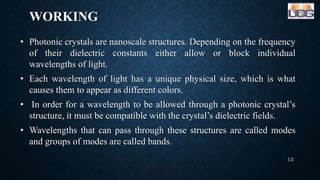 WORKING
• Photonic crystals are nanoscale structures. Depending on the frequency
of their dielectric constants either allow or block individual
wavelengths of light.
• Each wavelength of light has a unique physical size, which is what
causes them to appear as different colors.
• In order for a wavelength to be allowed through a photonic crystal’s
structure, it must be compatible with the crystal’s dielectric fields.
• Wavelengths that can pass through these structures are called modes
and groups of modes are called bands.
13
 