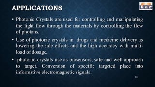APPLICATIONS
• Photonic Crystals are used for controlling and manipulating
the light flow through the materials by controlling the flow
of photons.
• Use of photonic crystals in drugs and medicine delivery as
lowering the side effects and the high accuracy with multi-
load of dosage.
• photonic crystals use as biosensors, safe and well approach
to target. Conversion of specific targeted place into
informative electromagnetic signals.
15
 